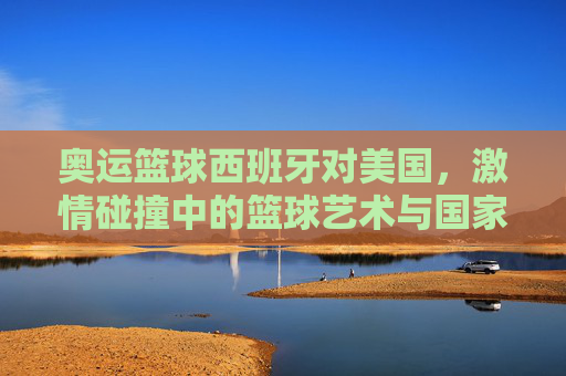 奥运篮球西班牙对美国,激情碰撞中的篮球艺术与国家荣耀