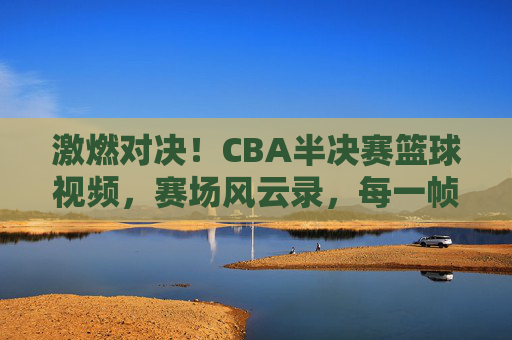 激燃对决!CBA半决赛篮球视频,赛场风云录,每一帧都是沸腾的激情