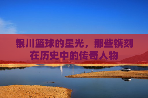 银川篮球的星光,那些镌刻在历史中的传奇人物