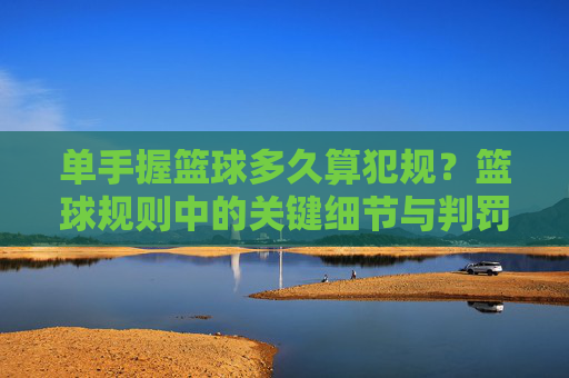 单手握篮球多久算犯规?篮球规则中的关键细节与判罚标准
