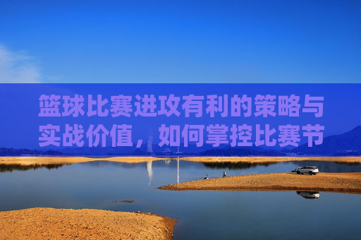 篮球比赛进攻有利的策略与实战价值,如何掌控比赛节奏与得分优势,篮球进攻策略与节奏掌控,提升得分优势的实战价值