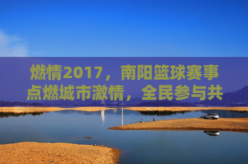 燃情2017，南阳篮球赛事点燃城市激情，全民参与共谱体育华章，燃情2017，南阳篮球赛事点燃城市激情，全民参与共谱体育华章