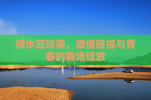 横水篮球赛,激情碰撞与青春的赛场绽放
