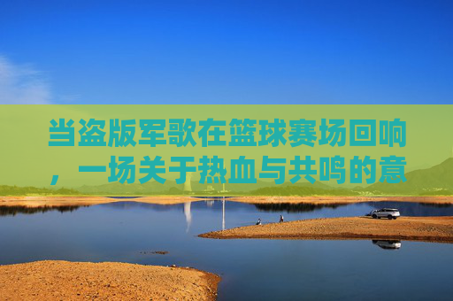 当盗版军歌在篮球赛场回响,一场关于热血与共鸣的意外狂欢,当盗版军歌在篮球赛场回响,一场关于热血与共鸣的意外狂欢