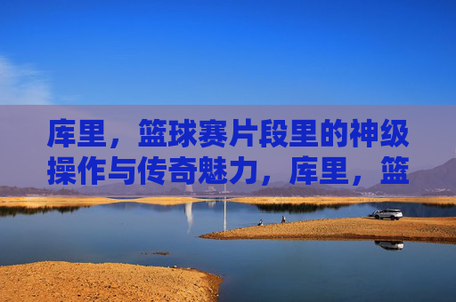 库里,篮球赛片段里的神级操作与传奇魅力,库里,篮球赛片段里的神级操作与传奇魅力