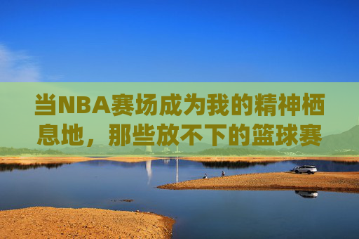 当NBA赛场成为我的精神栖息地，那些放不下的篮球赛记忆