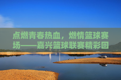 点燃青春热血,燃情篮球赛场——嘉兴篮球联赛精彩回眸