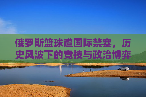 俄罗斯篮球遭国际禁赛,历史风波下的竞技与政治博弈