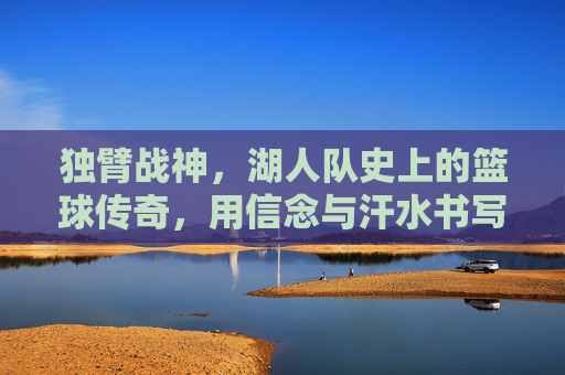 独臂战神，湖人队史上的篮球传奇，用信念与汗水书写不灭的篮球荣光