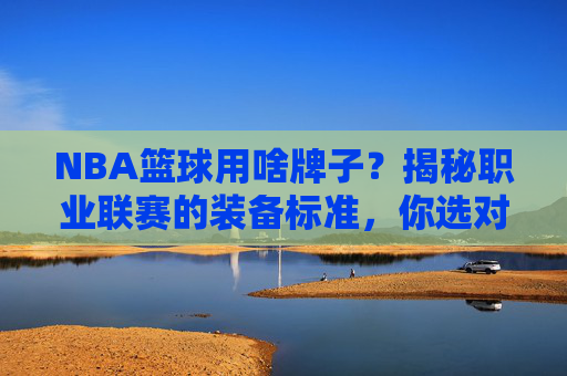 NBA篮球用啥牌子?揭秘职业联赛的装备标准,你选对了吗?NBA篮球用啥牌子?揭秘职业联赛的装备标准,你选对了吗?