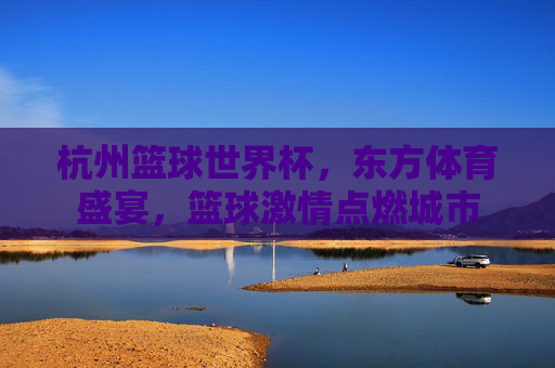 杭州篮球世界杯,东方体育盛宴,篮球激情点燃城市