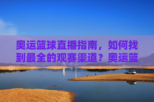 奥运篮球直播指南，如何找到最全的观赛渠道？奥运篮球直播全指南，如何找到最全的观赛渠道？