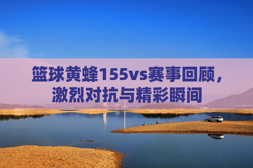篮球黄蜂155vs赛事回顾,激烈对抗与精彩瞬间