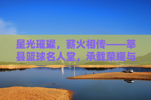 星光璀璨,薪火相传——莘县篮球名人堂,承载荣耀与梦想的体育殿堂