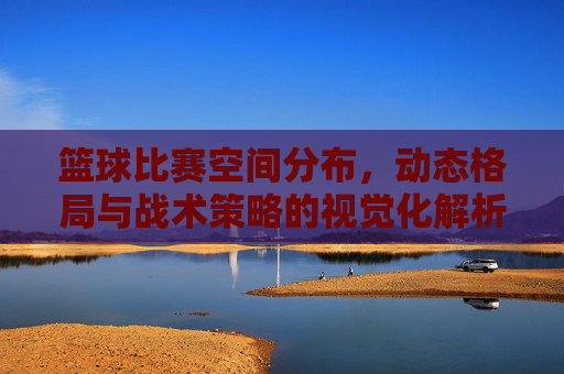 篮球比赛空间分布,动态格局与战术策略的视觉化解析