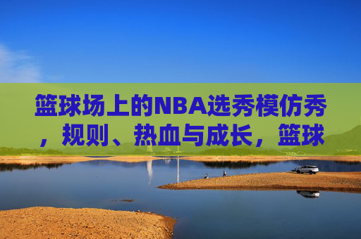 篮球场上的NBA选秀模仿秀,规则、热血与成长,篮球场上的NBA选秀模仿秀,规则淬炼热血,见证少年成长