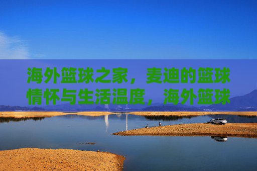 海外篮球之家,麦迪的篮球情怀与生活温度,海外篮球之家,麦迪的篮球情怀与生活温度