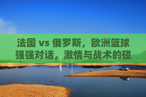 法国 vs 俄罗斯,欧洲篮球强强对话,激情与战术的碰撞