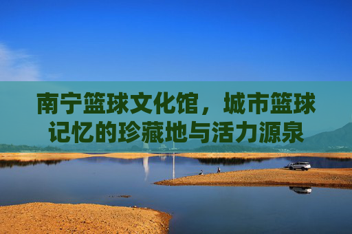 南宁篮球文化馆,城市篮球记忆的珍藏地与活力源泉