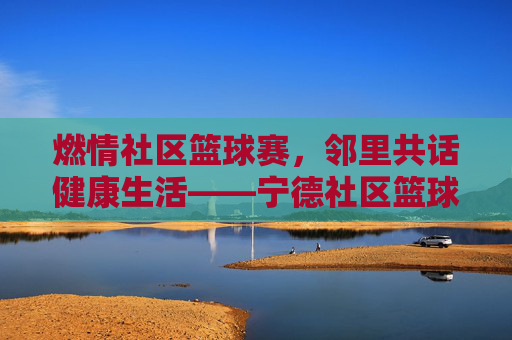 燃情社区篮球赛,邻里共话健康生活——宁德社区篮球比赛精彩纪实