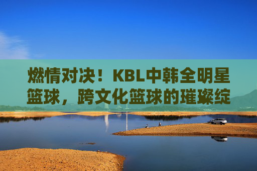 燃情对决！KBL中韩全明星篮球，跨文化篮球的璀璨绽放与激情碰撞