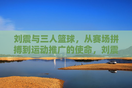 刘震与三人篮球,从赛场拼搏到运动推广的使命,刘震与三人篮球,从赛场拼搏到运动推广的使命
