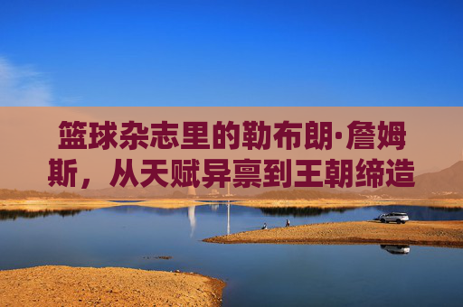 篮球杂志里的勒布朗·詹姆斯，从天赋异禀到王朝缔造者的媒体叙事