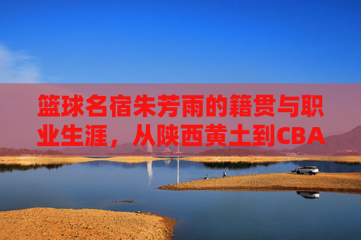 篮球名宿朱芳雨的籍贯与职业生涯,从陕西黄土到CBA王朝的缔造者