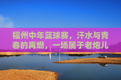 福州中年篮球赛,汗水与青春的再燃,一场属于老炮儿的热血对决,福州中年篮球赛,汗水与青春的再燃,老炮儿的热血对决
