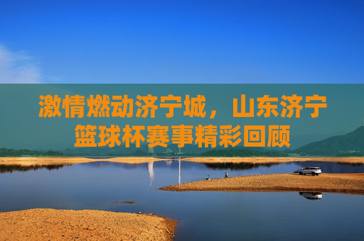 激情燃动济宁城,山东济宁篮球杯赛事精彩回顾