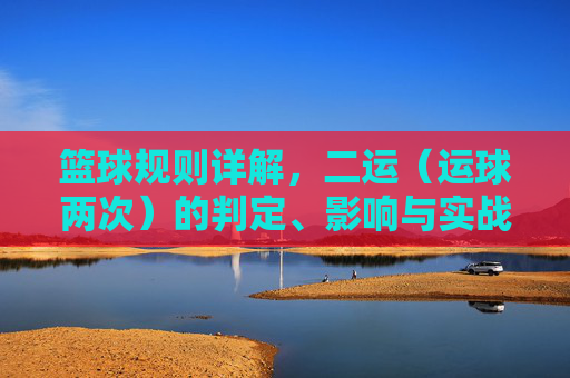 篮球规则详解,二运(运球两次)的判定、影响与实战策略,篮球二运规则详解,判定标准、影响分析及实战策略