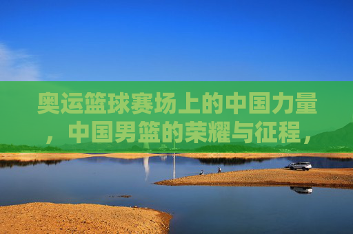 奥运篮球赛场上的中国力量,中国男篮的荣耀与征程,奥运篮球赛场上的中国力量,中国男篮的荣耀与征程