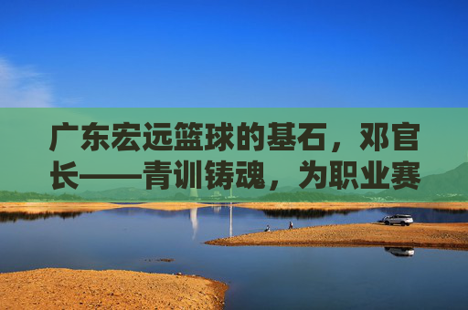 广东宏远篮球的基石，邓官长——青训铸魂，为职业赛场输送未来之星，广东宏远篮球基石邓官长，青训铸魂，为职业赛场输送未来之星
