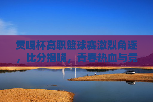 贡嘎杯高职篮球赛激烈角逐,比分揭晓,青春热血与竞技精神的完美融合,贡嘎杯高职篮球赛激烈角逐 比分揭晓 青春热血与竞技精神交融