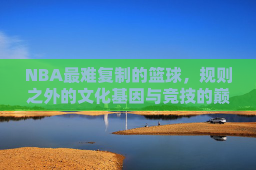 NBA最难复制的篮球,规则之外的文化基因与竞技的巅峰,NBA最难复制的篮球,规则之外的文化基因与竞技的巅峰