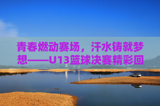 青春燃动赛场，汗水铸就梦想——U13篮球决赛精彩回顾，青春燃动赛场，汗水铸就梦想——U13篮球决赛精彩回顾