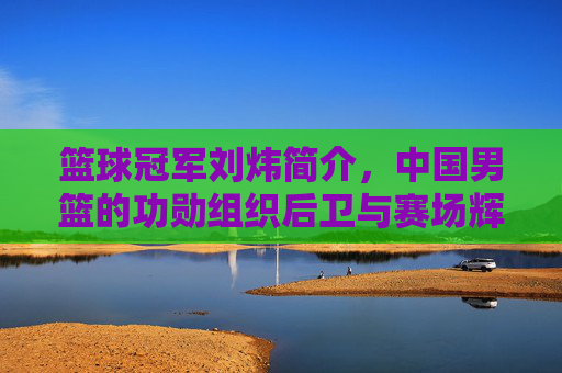 篮球冠军刘炜简介，中国男篮的功勋组织后卫与赛场辉煌，篮球冠军刘炜，中国男篮功勋组织后卫的赛场辉煌与历史贡献