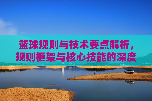 篮球规则与技术要点解析，规则框架与核心技能的深度融合与实践应用，篮球规则与技术要点解析，规则框架与核心技能的深度融合与实践应用