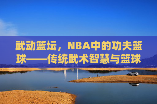 武动篮坛,NBA中的功夫篮球——传统武术智慧与篮球运动的奇妙碰撞,武动篮坛,NBA中的功夫篮球——传统武术智慧与篮球运动的奇妙碰撞