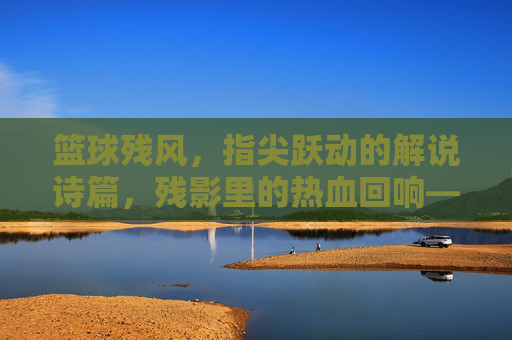 篮球残风,指尖跃动的解说诗篇,残影里的热血回响——那些被解说点燃的篮球夜,篮球残风,指尖跃动的解说诗篇,残影里的热血回响——那些被解说点燃的篮球夜