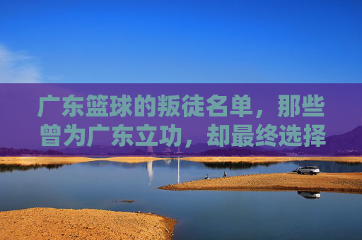 广东篮球的叛徒名单，那些曾为广东立功，却最终选择离开的功勋球员，广东篮球的叛徒名单，那些曾为广东立功，却最终选择离开的功勋球员