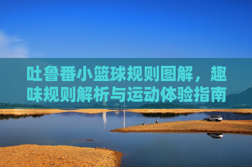 吐鲁番小篮球规则图解，趣味规则解析与运动体验指南，吐鲁番小篮球规则图解，趣味规则解析与运动体验指南