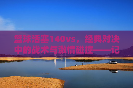 篮球活塞140vs,经典对决中的战术与激情碰撞——记一场决定性的比赛,篮球活塞经典对决,战术与激情的碰撞——记一场决定性的比赛