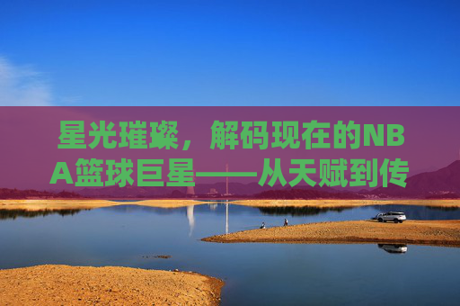 星光璀璨，解码现在的NBA篮球巨星——从天赋到传奇的当代篮球史诗，星光璀璨，解码现在的NBA篮球巨星——从天赋到传奇的当代篮球史诗