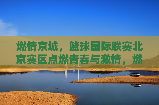 燃情京城,篮球国际联赛北京赛区点燃青春与激情,燃情京城,篮球国际联赛北京赛区点燃青春与激情