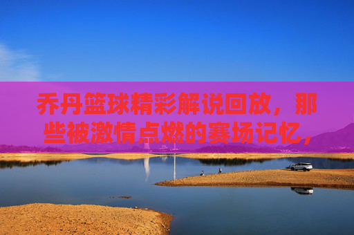 乔丹篮球精彩解说回放，那些被激情点燃的赛场记忆，乔丹篮球精彩解说回放，那些被激情点燃的赛场记忆