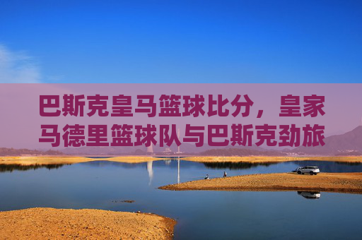 巴斯克皇马篮球比分,皇家马德里篮球队与巴斯克劲旅的激烈交锋,数据背后的策略与实力碰撞,巴斯克皇马篮球对决,皇家马德里与巴斯克劲旅的激烈交锋及数据背后的策略与实力碰撞