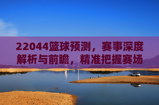22044篮球预测,赛事深度解析与前瞻,精准把握赛场脉搏,22044篮球预测,赛事深度解析与前瞻,精准把握赛场脉搏