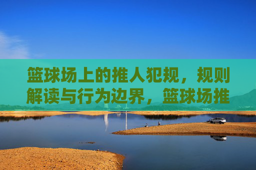 篮球场上的推人犯规，规则解读与行为边界，篮球场推人犯规，规则解读与行为边界