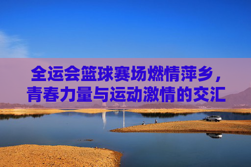 全运会篮球赛场燃情萍乡，青春力量与运动激情的交汇，全运会篮球赛场燃情萍乡，青春力量与运动激情的交汇